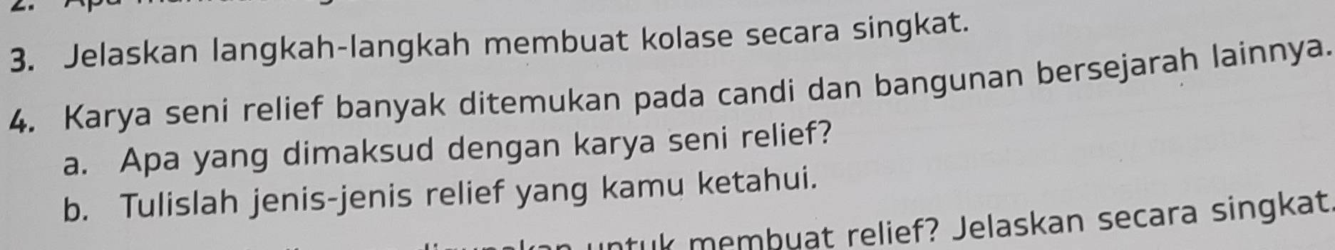 Jelaskan langkah-langkah membuat kolase secara singkat. 
4. Karya seni relief banyak ditemukan pada candi dan bangunan bersejarah lainnya. 
a. Apa yang dimaksud dengan karya seni relief? 
b. Tulislah jenis-jenis relief yang kamu ketahui. 
ruk membuat relief? Jelaskan secara singkat