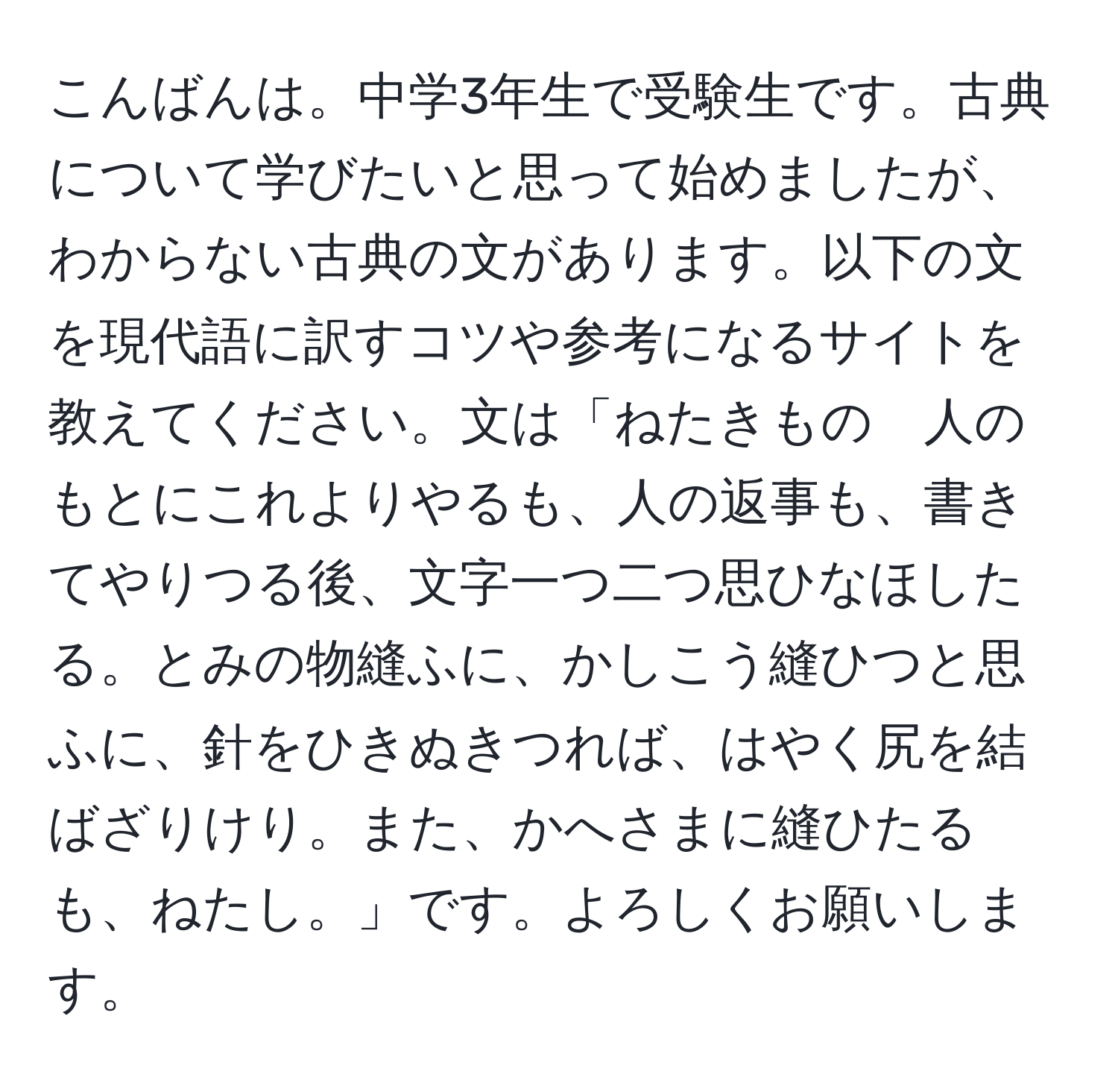 こんばんは。中学3年生で受験生です。古典について学びたいと思って始めましたが、わからない古典の文があります。以下の文を現代語に訳すコツや参考になるサイトを教えてください。文は「ねたきもの　人のもとにこれよりやるも、人の返事も、書きてやりつる後、文字一つ二つ思ひなほしたる。とみの物縫ふに、かしこう縫ひつと思ふに、針をひきぬきつれば、はやく尻を結ばざりけり。また、かへさまに縫ひたるも、ねたし。」です。よろしくお願いします。