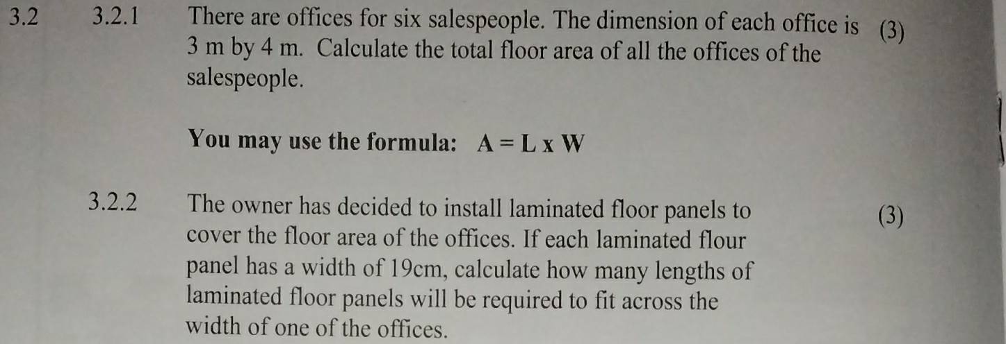 3.2 3.2.1 There are offices for six salespeople. The dimension of each office is (3)
3 m by 4 m. Calculate the total floor area of all the offices of the 
salespeople. 
You may use the formula: A=L* W
3.2.2 The owner has decided to install laminated floor panels to 
(3) 
cover the floor area of the offices. If each laminated flour 
panel has a width of 19cm, calculate how many lengths of 
laminated floor panels will be required to fit across the 
width of one of the offices.