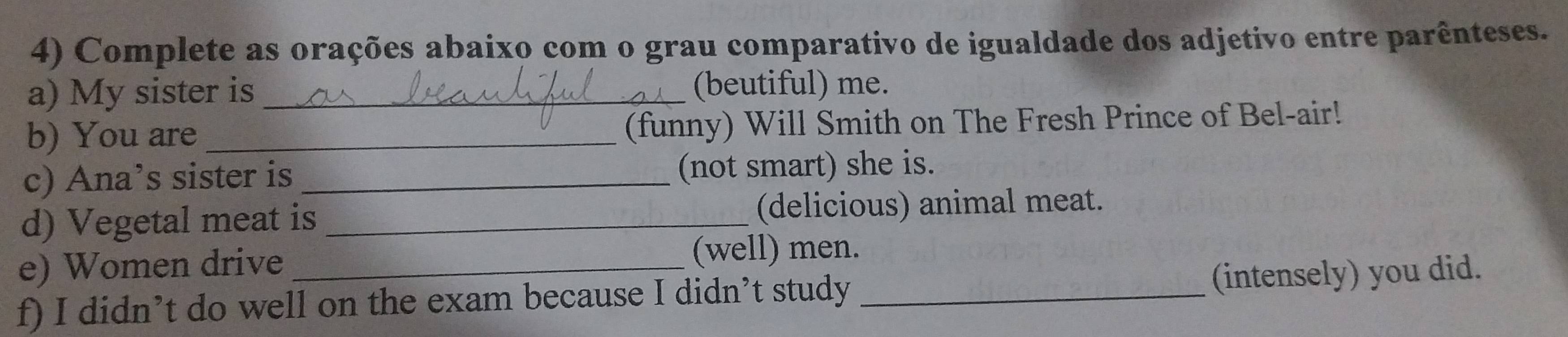 Complete as orações abaixo com o grau comparativo de igualdade dos adjetivo entre parênteses. 
a) My sister is _(beutiful) me. 
b) You are _(funny) Will Smith on The Fresh Prince of Bel-air! 
c) Ana’s sister is _(not smart) she is. 
d) Vegetal meat is _(delicious) animal meat. 
e) Women drive (well) men. 
f) I didn’t do well on the exam because I didn’t study _(intensely) you did.