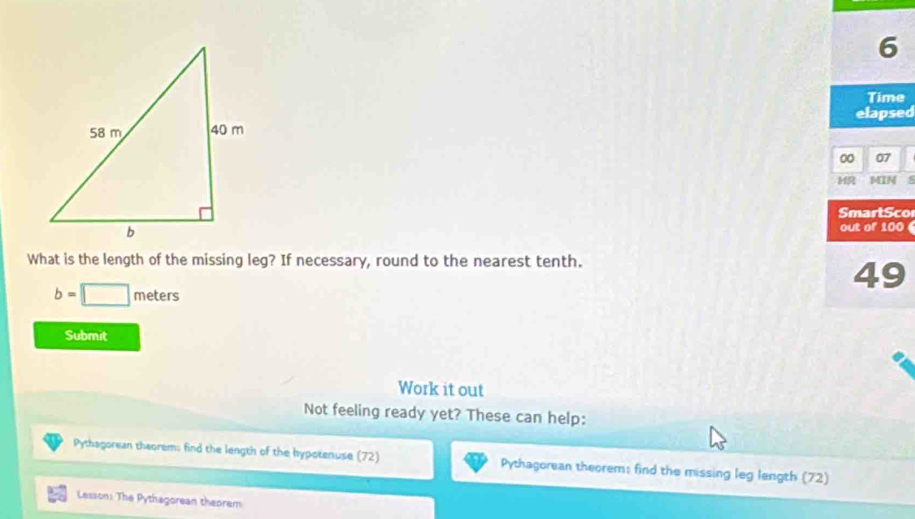 Time 
elapsed 
00 07 
MIN 
SmartSco 
out of 100
What is the length of the missing leg? If necessary, round to the nearest tenth.
49
b=□ meters
Submit 
Work it out 
Not feeling ready yet? These can help: 
Pythagorean theorem: find the length of the hypotenuse (72) Pythagorean theorem: find the missing leg length (72) 
Lesson: The Pythagorean theorem