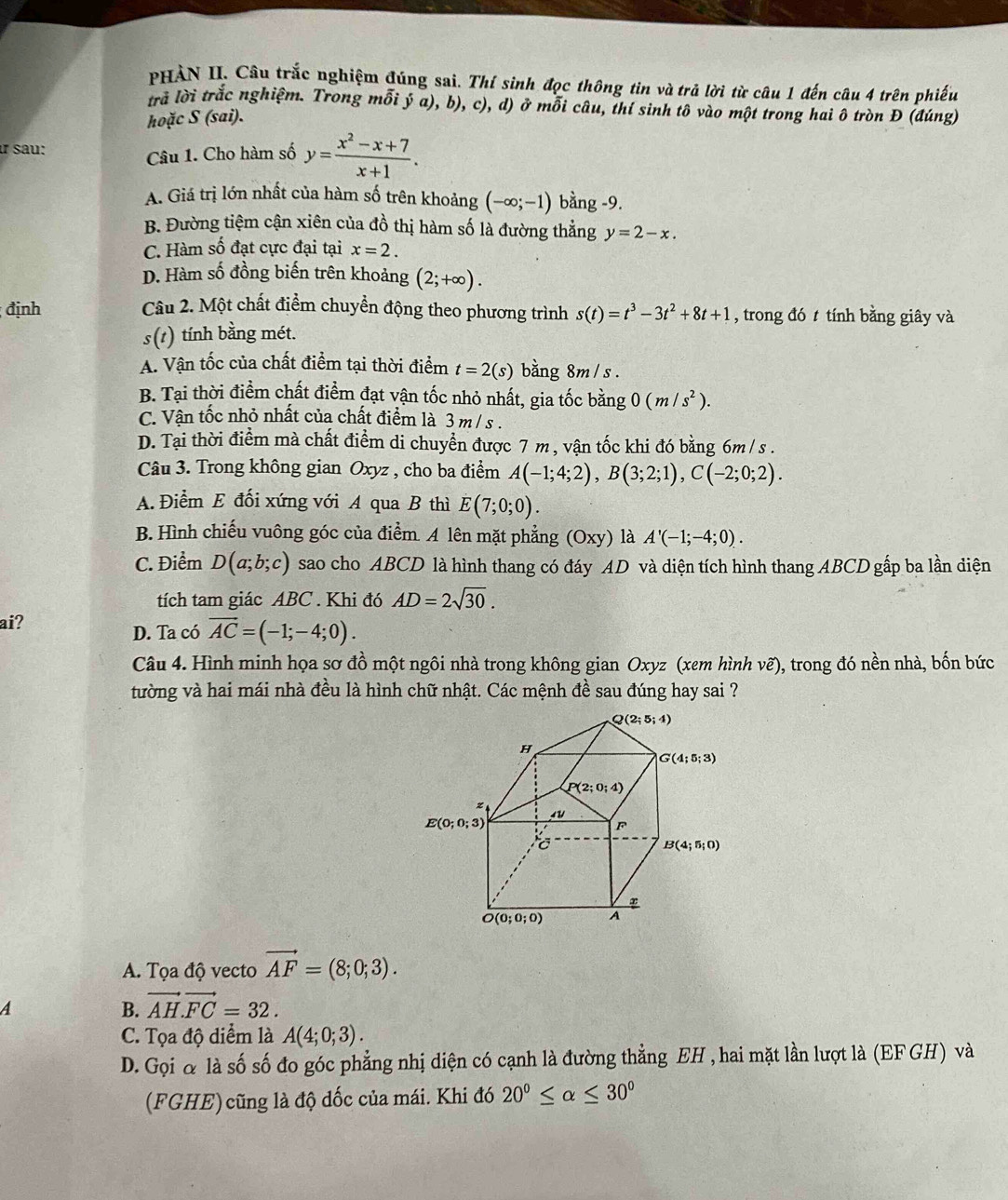 PHẢN II. Câu trắc nghiệm đúng sai. Thí sinh đọc thông tin và trả lời từ câu 1 đến câu 4 trên phiếu
trả lời trắc nghiệm. Trong mỗi v a), b), c), d) ở mỗi câu, thí sinh tô vào một trong hai ô tròn Đ (đúng)
hoặc S (sai).
ư sau:
Câu 1. Cho hàm số y= (x^2-x+7)/x+1 .
A. Giá trị lớn nhất của hàm số trên khoảng (-∈fty ;-1) bằng -9.
B. Đường tiệm cận xiên của đồ thị hàm số là đường thẳng y=2-x.
C. Hàm số đạt cực đại tại x=2.
D. Hàm số đồng biến trên khoảng (2;+∈fty ).
định  Câu 2. Một chất điểm chuyển động theo phương trình s(t)=t^3-3t^2+8t+1 , trong đó t tính bằng giây và
s(t) tính bằng mét.
A. Vận tốc của chất điểm tại thời điểm t=2(s) bằng 8m / s .
B. Tại thời điểm chất điểm đạt vận tốc nhỏ nhất, gia tốc bằng 0(m/s^2).
C. Vận tốc nhỏ nhất của chất điểm là 3 m / s .
D. Tại thời điểm mà chất điểm di chuyển được 7 m , vận tốc khi đó bằng 6m / s .
Câu 3. Trong không gian Oxyz , cho ba điểm A(-1;4;2),B(3;2;1),C(-2;0;2).
A. Điểm E đổi xứng với A qua B thì E(7;0;0).
B. Hình chiếu vuông góc của điểm. A lên mặt phẳng (Oxy) là A'(-1;-4;0).
C. Điểm D(a;b;c) sao cho ABCD là hình thang có đáy AD và diện tích hình thang ABCD gấp ba lần diện
tích tam giác ABC . Khi đó AD=2sqrt(30).
ai?
D. Ta có vector AC=(-1;-4;0).
Câu 4. Hình minh họa sơ đồ một ngôi nhà trong không gian Oxyz (xem hình vẽ), trong đó nền nhà, bốn bức
tường và hai mái nhà đều là hình chữ nhật. Các mệnh đề sau đúng hay sai ?
A. Tọa độ vecto vector AF=(8;0;3).
A
B. vector AH.vector FC=32.
C. Tọa độ diểm là A(4;0;3).
D. Gọi α là số số đo góc phẳng nhị diện có cạnh là đường thẳng EH , hai mặt lần lượt là (EF GH) và
(FGHE) cũng là độ đốc của mái. Khi đó 20^0≤ alpha ≤ 30^0