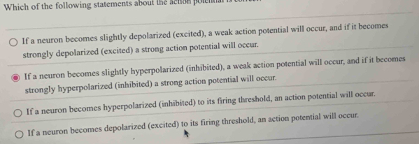 Which of the following statements about the action polential is to
If a neuron becomes slightly depolarized (excited), a weak action potential will occur, and if it becomes
strongly depolarized (excited) a strong action potential will occur.
If a neuron becomes slightly hyperpolarized (inhibited), a weak action potential will occur, and if it becomes
strongly hyperpolarized (inhibited) a strong action potential will occur.
If a neuron becomes hyperpolarized (inhibited) to its firing threshold, an action potential will occur.
If a neuron becomes depolarized (excited) to its firing threshold, an action potential will occur.