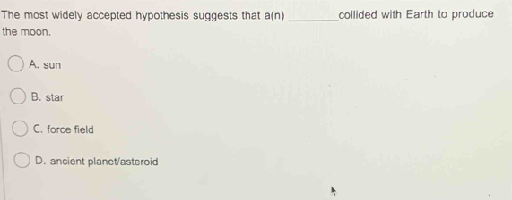 The most widely accepted hypothesis suggests that a(n) _collided with Earth to produce
the moon.
A. sun
B. star
C. force field
D. ancient planet/asteroid