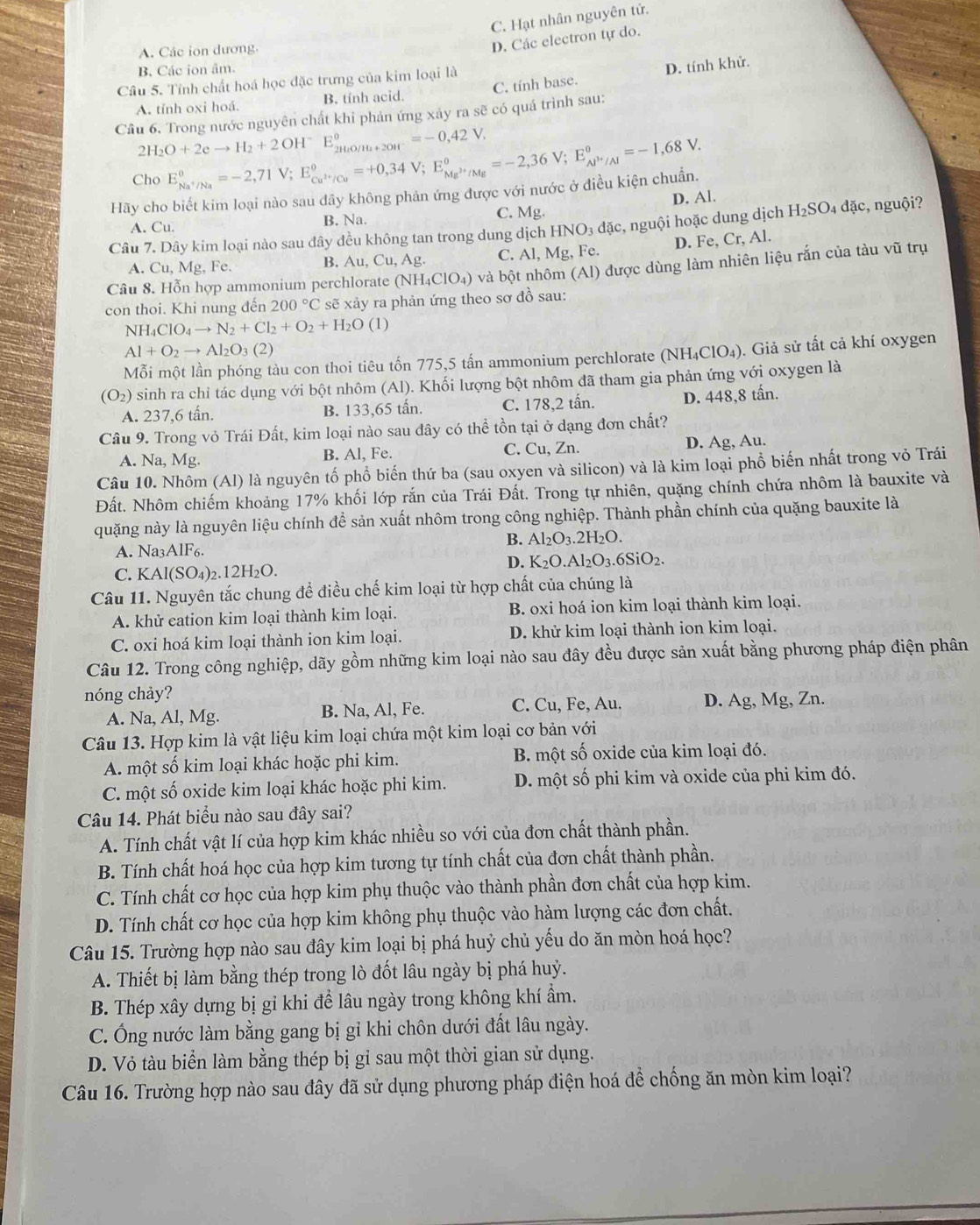 C. Hạt nhân nguyên tử.
A. Các ion dương.
D. Các electron tự do.
B. Các ion âm.
Câu 5. Tỉnh chất hoá học đặc trưng của kim loại là
A. tỉnh oxi hoá. B. tỉnh acid C. tính base. D. tính khử.
Câu 6. Trong nước nguyên chất khi phản ứng xảy ra sẽ có quá trình sau:
2H_2O+2eto H_2+2OH^-E_2H_2O/H_2+2OH^-^circ =-0,42V.
Cho E_Na^+/Na^circ =-2,71V;E_Cu^(2+)/Cu^circ =+0,34V;E_Mg^(2+)/Mg^circ =-2,36V;E_Al^(3+)/Al^circ =-1,68V.
Hãy cho biết kim loại nào sau dây không phản ứng được với nước ở điều kiện chuẩn.
A. Cu. B. Na. C. Mg. D. Al. dặc, nguội?
c, nguội hoặc dung dịch H_2SO_4
Câu 7. Dây kim loại nào sau đây đều không tan trong dung dịch HNO_3dac Fe.
A. Cu,Mg,Fe.
B. Au,Cu,Ag. C. Al,Mg, D. Fe, Cr, Al.
Câu 8. Hỗn hợp ammonium perchlorate (NH_4ClO_4) và bột nhôm (Al) được dùng làm nhiên liệu rắn của tàu vwidehat u trụ
con thoi. Khi nung đến 200°C sẽ xảy ra phản ứng theo sơ đồ sau:
NH_4ClO_4to N_2+Cl_2+O_2+H_2O(l)
Al+O_2to Al_2O_3(2)
Mỗi một lần phóng tàu con thoi tiêu tốn 775,5 tấn ammonium perchlorate (N IH_4ClO_4 ). Giả sử tất cả khí oxygen
(O_2) sinh ra chỉ tác dụng với bột nhôm (Al). Khối lượng bột nhôm đã tham gia phản ứng với oxygen là
A. 237,6 tấn. B. 133,65 tấn. C. 178,2 tấn. D. 448,8 tấn.
Câu 9. Trong vỏ Trái Đất, kim loại nào sau đây có thể tồn tại ở dạng đơn chất?
A. Na, Mg. B. Al, Fe. C. Cu, Zn. D. Ag, Au.
Câu 10. Nhôm (Al) là nguyên tố phổ biến thứ ba (sau oxyen và silicon) và là kim loại phổ biến nhất trong vỏ Trái
Đất. Nhôm chiếm khoảng 17% khối lớp rắn của Trái Đất. Trong tự nhiên, quặng chính chứa nhôm là bauxite và
quặng này là nguyên liệu chính để sản xuất nhôm trong công nghiệp. Thành phần chính của quặng bauxite là
B. Al_2O_3.2H_2O.
A. Na3AlF6.
D. K_2O.Al_2O_3.6SiO_2.
C. KAl(SO₄)₂.12H₂O.
Câu 11. Nguyên tắc chung để điều chế kim loại từ hợp chất của chúng là
A. khử eation kim loại thành kim loại. B. oxi hoá ion kim loại thành kim loại.
C. oxi hoá kim loại thành ion kim loại. D. khử kim loại thành ion kim loại.
Câu 12. Trong công nghiệp, dãy gồm những kim loại nào sau đây đều được sản xuất bằng phương pháp điện phân
nóng chảy?
A. Na, Al, Mg. B. Na, Al, Fe. C. Cu, Fe, Au. D. Ag, Mg, Zn.
Câu 13. Hợp kim là vật liệu kim loại chứa một kim loại cơ bản với
A. một số kim loại khác hoặc phi kim. B một số oxide của kim loại đó.
C. một số oxide kim loại khác hoặc phi kim. D. một số phi kim và oxide của phi kim đó.
Câu 14. Phát biểu nào sau đây sai?
A. Tính chất vật lí của hợp kim khác nhiều so với của đơn chất thành phần.
B. Tính chất hoá học của hợp kim tương tự tính chất của đơn chất thành phần.
C. Tính chất cơ học của hợp kim phụ thuộc vào thành phần đơn chất của hợp kim.
D. Tính chất cơ học của hợp kim không phụ thuộc vào hàm lượng các đơn chất.
Câu 15. Trường hợp nào sau đây kim loại bị phá huỷ chủ yếu do ăn mòn hoá học?
A. Thiết bị làm bằng thép trong lò đốt lâu ngày bị phá huỷ.
B. Thép xây dựng bị gỉ khi để lâu ngày trong không khí ẩm.
C. Ông nước làm bằng gang bị gỉ khi chôn dưới đất lâu ngày.
D. Vỏ tàu biển làm bằng thép bị gỉ sau một thời gian sử dụng.
Câu 16. Trường hợp nào sau đây đã sử dụng phương pháp điện hoá để chống ăn mòn kim loại?