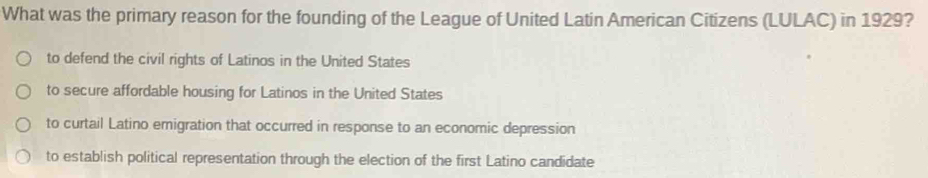 What was the primary reason for the founding of the League of United Latin American Citizens (LULAC) in 1929?
to defend the civil rights of Latinos in the United States
to secure affordable housing for Latinos in the United States
to curtail Latino emigration that occurred in response to an economic depression
to establish political representation through the election of the first Latino candidate