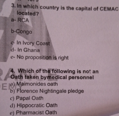 In which country is the capital of CEMAC
located?
a- RCA
b-Congo
c- In Ivory Coast
d- In Ghana
e- No proposition is right
4. Which of the following is not an
Oath taken bymedical personnel
a) Maimonides oath
b) Florence Nightingale pledge
c) Papal Oath
d) Hippocratic Oath
e) Pharmacist Oath