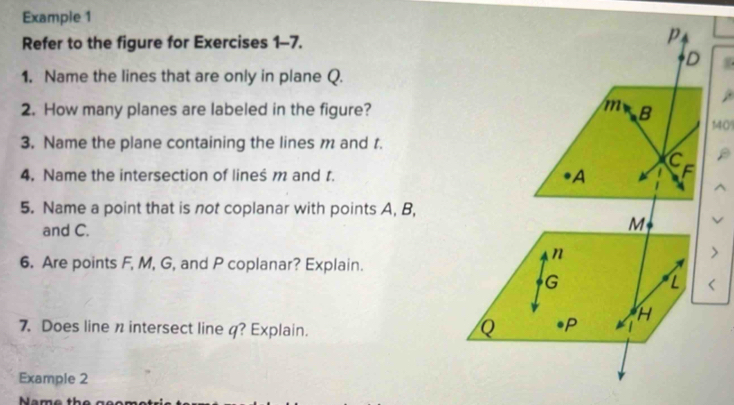 Example 1 
Refer to the figure for Exercises 1-7. 
1. Name the lines that are only in plane Q. 
2. How many planes are labeled in the figure?140 
3. Name the plane containing the lines m and t. 
4. Name the intersection of lineś m and r. 
5. Name a point that is not coplanar with points A, B, 
and C. 
6. Are points F, M, G, and P coplanar? Explain. 
7. Does line n intersect line 4? Explain. 
Example 2 
Name the