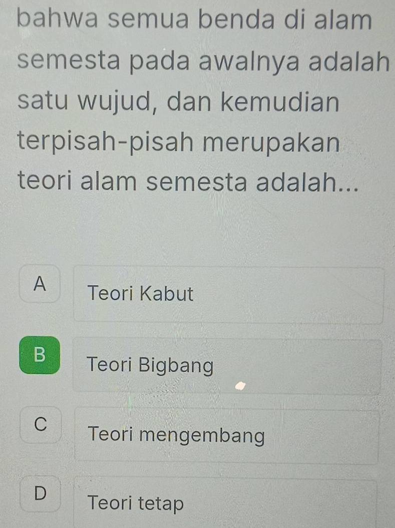 bahwa semua benda di alam
semesta pada awalnya adalah
satu wujud, dan kemudian
terpisah-pisah merupakan
teori alam semesta adalah...
A Teori Kabut
B
Teori Bigbang
C Teori mengembang
D Teori tetap