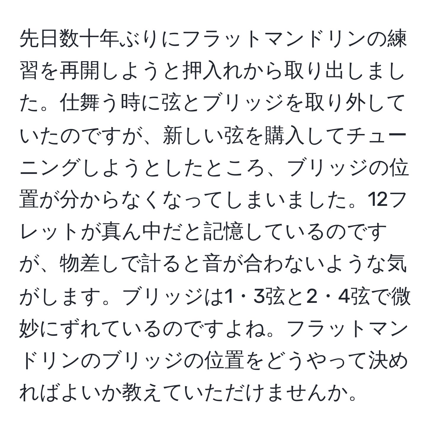 先日数十年ぶりにフラットマンドリンの練習を再開しようと押入れから取り出しました。仕舞う時に弦とブリッジを取り外していたのですが、新しい弦を購入してチューニングしようとしたところ、ブリッジの位置が分からなくなってしまいました。12フレットが真ん中だと記憶しているのですが、物差しで計ると音が合わないような気がします。ブリッジは1・3弦と2・4弦で微妙にずれているのですよね。フラットマンドリンのブリッジの位置をどうやって決めればよいか教えていただけませんか。