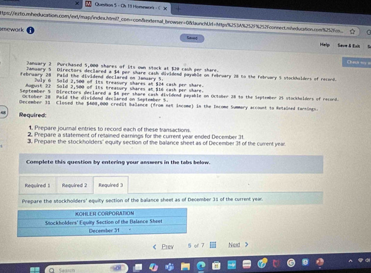 × Question 5 - Ch 11 Homework - C × 
ttps://ezto.mheducation.com/ext/map/index.html?_con=con&external_browser=0&launchUrl=https%253A%252F%252Fconnect.mheducation.com%252Fco... 
mework Saved 
Help Save & Exit 
Check ey w 
January 2 Purchased 5,000 shares of its own stock at $20 cash per share. 
January 5 Directors declared a $4 per share cash dividend payable on February 28 to the February 5 stockholders of record. 
February 28 Paid the dividend declared on January 5. 
July 6 Sold 2,500 of its treasury shares at $24 cash per share. 
August 22 Sold 2,500 of its treasury shares at $16 cash per share. 
September 5 Directors declared a $4 per share cash dividend payable on October 28 to the September 25 stockholders of record. 
October 28 Paid the dividend declared on September 5. 
December 31 Closed the $408,000 credit balance (from net income) in the Income Summary account to Retained Earnings. 
48 Required: 
1. Prepare journal entries to record each of these transactions. 
2. Prepare a statement of retained earnings for the current year ended December 31. 
3. Prepare the stockholders' equity section of the balance sheet as of December 31 of the current year
Complete this question by entering your answers in the tabs below. 
Required 1 Required 2 Required 3 
Prepare the stockholders’ equity section of the balance sheet as of December 31 of the current year. 
Prev 5 of 7 Next > 
Search