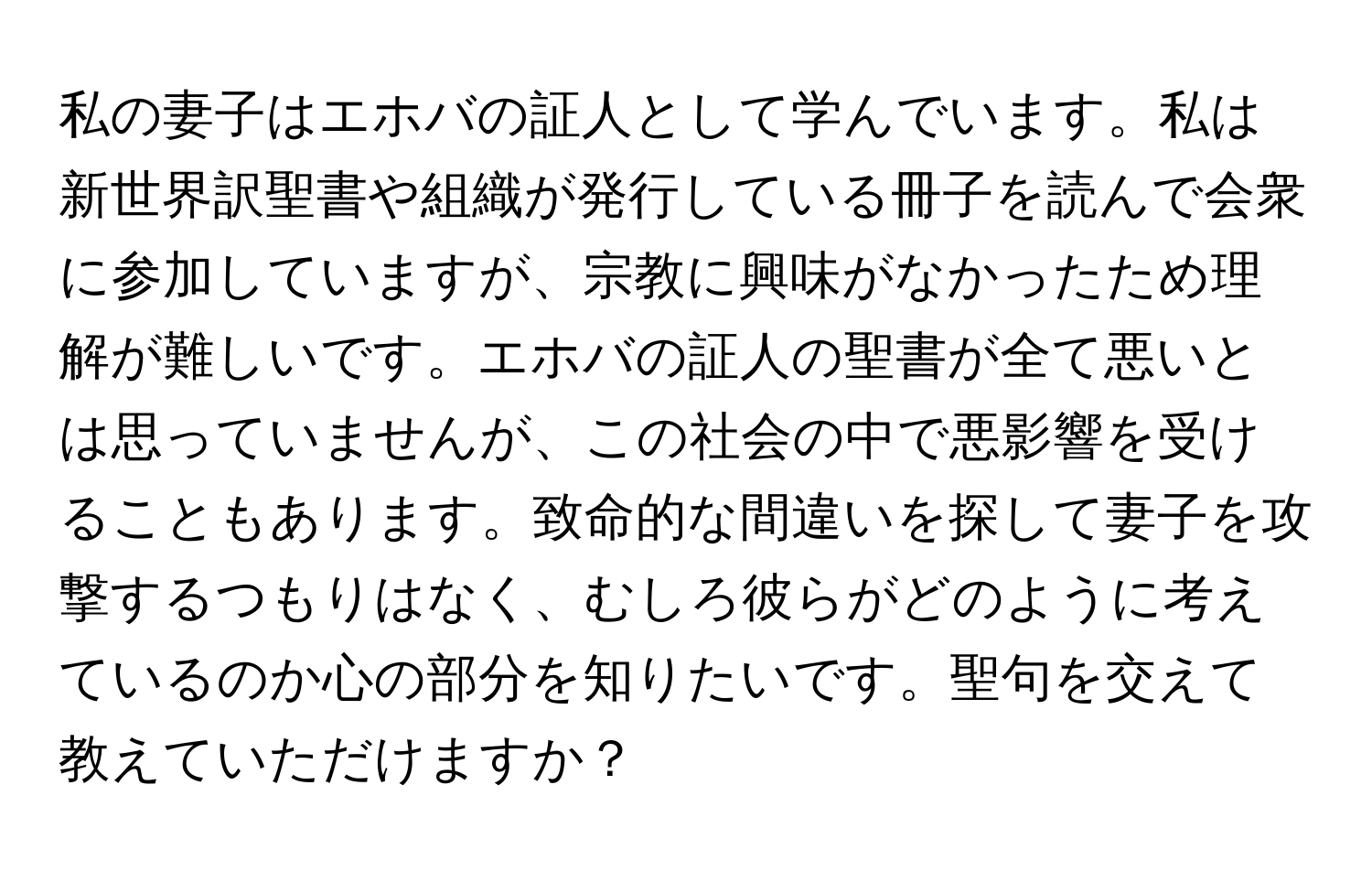 私の妻子はエホバの証人として学んでいます。私は新世界訳聖書や組織が発行している冊子を読んで会衆に参加していますが、宗教に興味がなかったため理解が難しいです。エホバの証人の聖書が全て悪いとは思っていませんが、この社会の中で悪影響を受けることもあります。致命的な間違いを探して妻子を攻撃するつもりはなく、むしろ彼らがどのように考えているのか心の部分を知りたいです。聖句を交えて教えていただけますか？