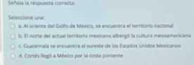 Señala la respuesta correcta:
Seleccione una:
a. Al oriente del Golfo de México, se encuentra el territorio nacional
b. El norte del actual territorio mexicano albergó la cultura mesoamericana
c. Guatemala se encuentra al sureste de los Estados Unidos Mexicanos
d. Cortés llegó a México por la costa poniente