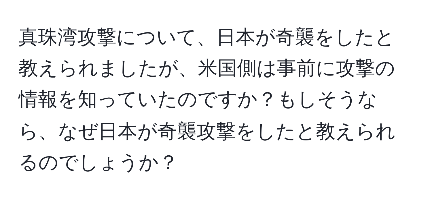 真珠湾攻撃について、日本が奇襲をしたと教えられましたが、米国側は事前に攻撃の情報を知っていたのですか？もしそうなら、なぜ日本が奇襲攻撃をしたと教えられるのでしょうか？