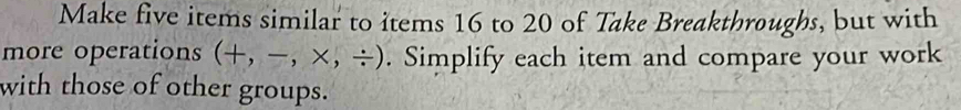 Make five items similar to items 16 to 20 of Take Breakthroughs, but with 
more operations (+,-,* ,/ ). Simplify each item and compare your work 
with those of other groups.