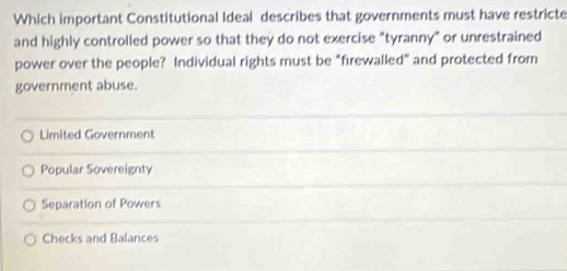 Which important Constitutional Ideal describes that governments must have restricte
and highly controlled power so that they do not exercise "tyranny" or unrestrained
power over the people? Individual rights must be "firewalled" and protected from
government abuse.
Limited Government
Popular Sovereignty
Separation of Powers
Checks and Balances