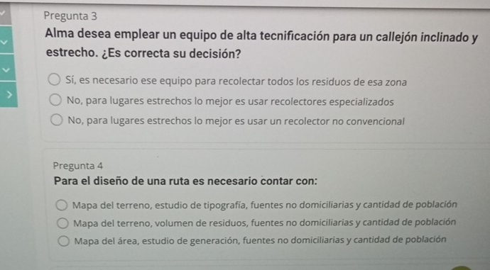 Pregunta 3
Alma desea emplear un equipo de alta tecnificación para un callejón inclinado y
estrecho. ¿Es correcta su decisión?
Sí, es necesario ese equipo para recolectar todos los residuos de esa zona
No, para lugares estrechos lo mejor es usar recolectores especializados
No, para lugares estrechos lo mejor es usar un recolector no convencional
Pregunta 4
Para el diseño de una ruta es necesario contar con:
Mapa del terreno, estudio de tipografía, fuentes no domiciliarias y cantidad de población
Mapa del terreno, volumen de residuos, fuentes no domiciliarias y cantidad de población
Mapa del área, estudio de generación, fuentes no domiciliarias y cantidad de población