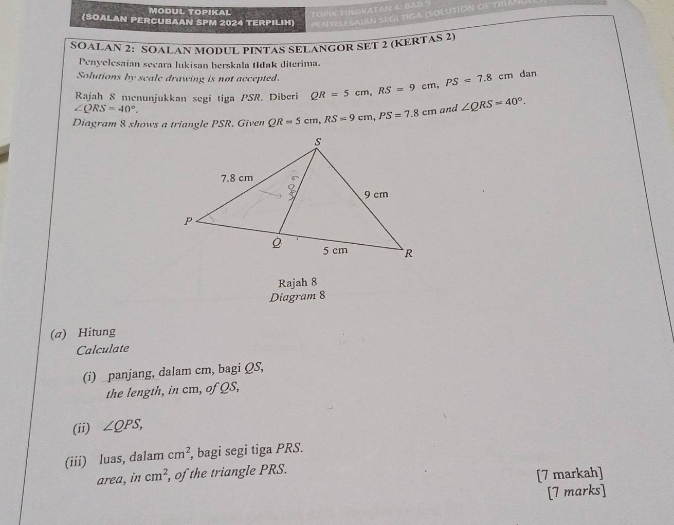 MODUL TOPIKAL 
TOPIK TINGKATAN 4: SAB 
(SOALAN PERCUBAAN SPM 2024 TERPILIH) PENYELESAIAN SEGI TIGA (SOLUTION OF TRÍAN 
SOALAN 2: SOALAN MODUL PINTAS SELANGOR SET 2 (KERTAS 2) 
Penyelesaian secara lukisan berskala tIdak diterima. 
Solutions by scale drawing is not accepted. 
Rajah 8 menunjukkan segi tiga PSR. Diberi QR=5cm, RS=9cm, PS=7.8cm dan
∠ QRS=40°. 
Diagram 8 shows a triangle PSR. Given QR=5cm, RS=9cm, PS=7.8cm and ∠ QRS=40°. 
Rajah 8 
Diagram 8 
(a) Hitung 
Calculate 
(i) panjang, dalam cm, bagi QS, 
the length, in cm, of QS, 
(ii) ∠ QPS, 
(iii) luas, dalam cm^2 , bagi segi tiga PRS. 
area, in cm^2 , of the triangle PRS. 
[7 markah] 
[7 marks]