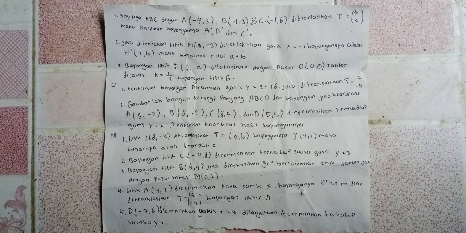 SegIriga ABC drgan A(-4,3),B(-1,3),B(-1,6) ditranlasihon T=beginpmatrix 6 2endpmatrix
maka kordmar bayanganNya A',B' don C'=
2. Jika direntukan tirik 1-1(a,-3) direricksikan garis bayanganoya adauah
H (2,b).maka besarnya nilai
3. Bayangan Hin E(8,-12) dilarasikon dugan pasar OL0,0) ranror
dilarasi k= 1/2  bayargan fitik ó:
U
1: tenrunan bayangan Persamaan garis
Jika diFranslasikon T=beginarrayr 2 -4endarray
1. Gambarloh bangan Persegi` Pany ang ABCD dan bayangan yina hoordinar
A(5,-2),B(8,-2),C(8,5) dan D(5,5) direflersihan rerhadap
garis . tentaran koordinar hasil boyanganmer
1. titin )(8,-3) ditrangasinon T=langle a,brangle bayangannya )^1(4,2) maka
besarnya arah franslasi e
2. Bayangan firih u· (-4,8) dicerminuan ternadar saaro garis y=3
3. Bayangan titil P_0(6,4) Jina dirorasihan 90° berlawanan arah Jerrum Jan
dengan pusal-rorasi M(0,2)=
4. Likin A(4,2) dicerminnan Pada sumbu x, baranganya H'1 he medran
ditranslasihon T=beginpmatrix 5 -2endpmatrix bayangan Auhir A C
5. D(-3,6)d dicerminuan gais dilanjuruan dicerminkan terhalar
sumbuy