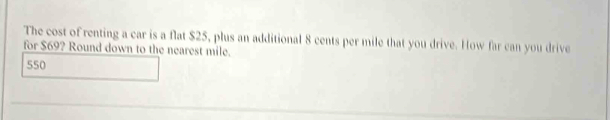 The cost of renting a car is a flat $25, plus an additional 8 cents per mile that you drive. How far can you drive
for $69? Round down to the nearest mile.
550