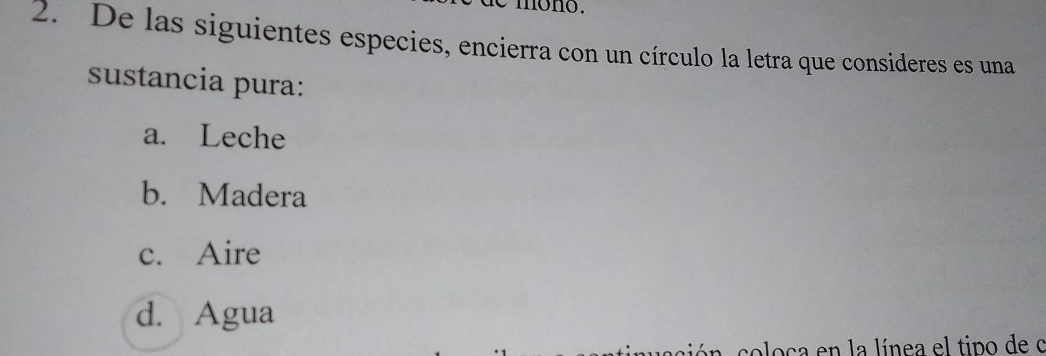 mono .
2. De las siguientes especies, encierra con un círculo la letra que consideres es una
sustancia pura:
a. Leche
b. Madera
c. Aire
d. Agua
coloca en la línea el tipo de o