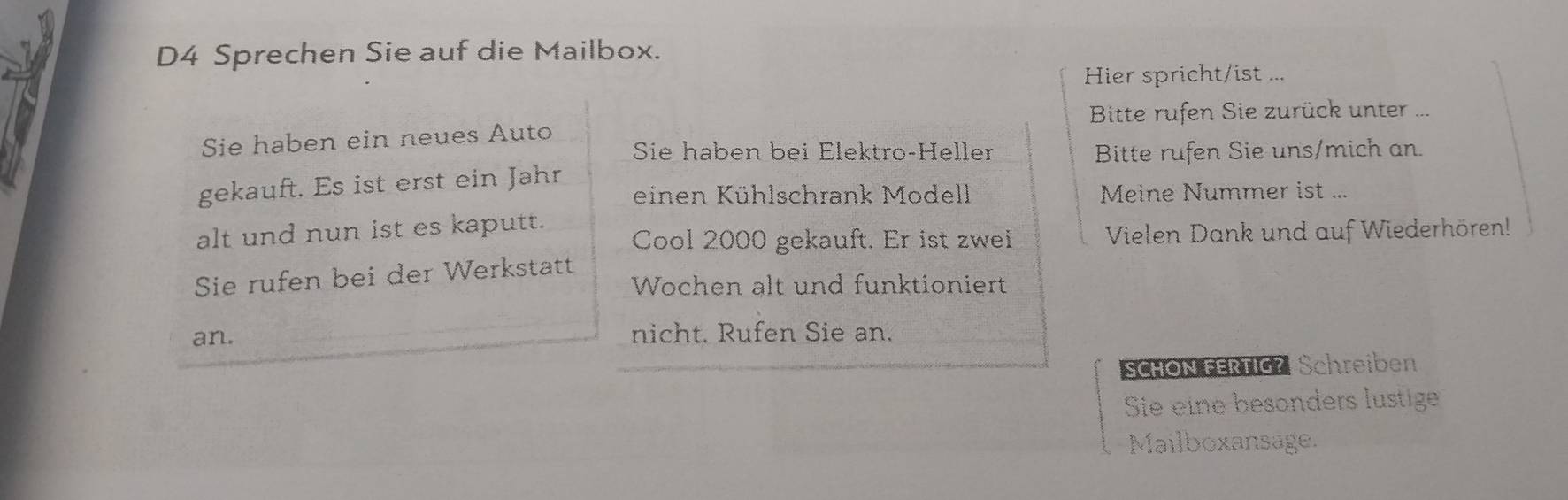 D4 Sprechen Sie auf die Mailbox. 
Hier spricht/ist ... 
Sie haben ein neues Auto Bitte rufen Sie zurück unter . 
Sie haben bei Elektro-Heller Bitte rufen Sie uns/mich an. 
gekauft. Es ist erst ein Jahr 
einen Kühlschrank Modell Meine Nummer ist ... 
alt und nun ist es kaputt. Cool 2000 gekauft. Er ist zwei Vielen Dank und auf Wiederhören! 
Sie rufen bei der Werkstatt 
Wochen alt und funktioniert 
an. nicht. Rufen Sie an. 
SCHON FERTIG? Schreiben 
Sie eine besonders lustige 
Mailboxansage.