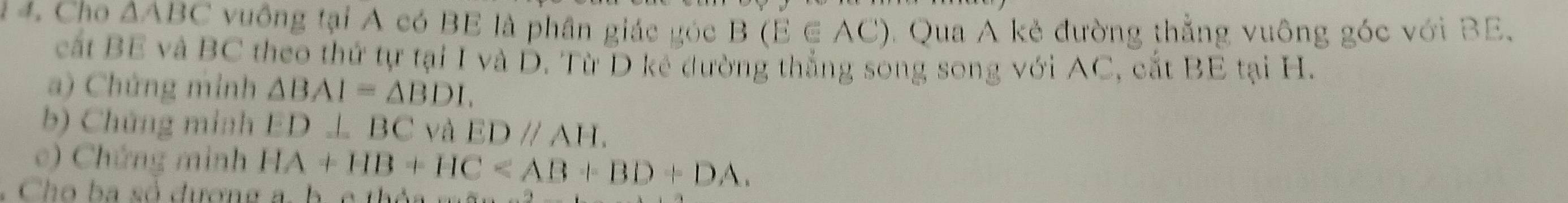 1 4. Cho △ ABC vuông tại A có BE là phân giác góc B(E∈ AC) C Qua A kẻ đường thẳng vuông góc với BE. 
cất BE và BC theo thứ tự tại I và D. Từ D kê đường thắng song song với AC, cắt BE tại H. 
a) Chứng minh △ BAI=△ BDL
b) Chứng minh ED⊥ BC và EDparallel AH. 
o) Chứng minh HA+HB+HC . 
h b số dượn g h