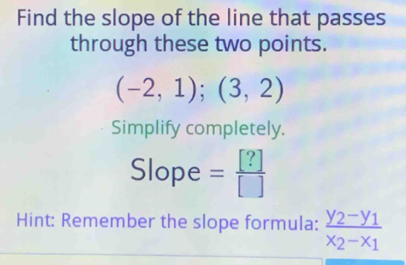 Find the slope of the line that passes 
through these two points.
(-2,1);(3,2)
Simplify completely. 
Slope = [?]/[] 
Hint: Remember the slope formula: frac y_2-y_1x_2-x_1