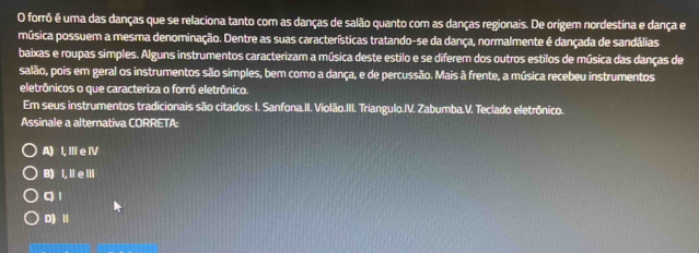 forrô é uma das danças que se relaciona tanto com as danças de salão quanto com as danças regionais. De origem nordestina e dança e
música possuem a mesma denominação. Dentre as suas características tratando-se da dança, normalmente é dançada de sandálias
baixas e roupas simples. Alguns instrumentos caracterizam a música deste estilo e se diferem dos outros estilos de música das danças de
salão, pois em geral os instrumentos são simples, bem como a dança, e de percussão. Mais à frente, a música recebeu instrumentos
eletrônicos o que caracteriza o forró eletrônico.
Em seus instrumentos tradicionais são citados: I. Sanfona.II. Violão.III. Triangulo.IV. Zabumba.V. Teclado eletrônico.
Assinale a alternativa CORRETA:
A) I, ⅢIe IV
B) I. IeⅢ
q 1
D) Ⅱ