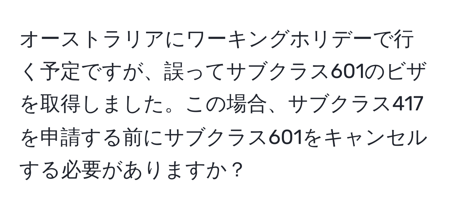 オーストラリアにワーキングホリデーで行く予定ですが、誤ってサブクラス601のビザを取得しました。この場合、サブクラス417を申請する前にサブクラス601をキャンセルする必要がありますか？