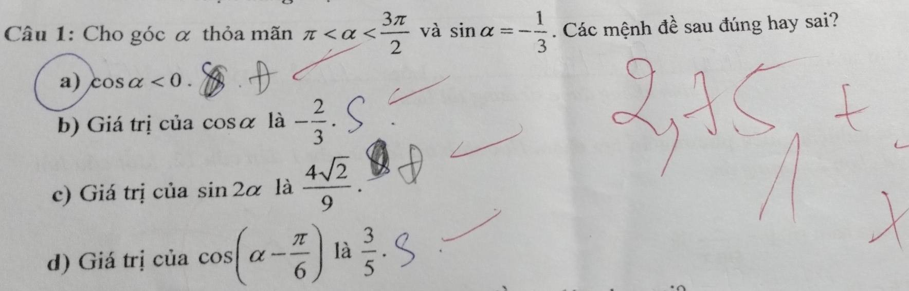 Cho góc α thỏa mãn π và sin alpha =- 1/3 . Các mệnh đề sau đúng hay sai?
a) cos alpha <0</tex>.
b) Giá trị của cosα là - 2/3 .
c) Giá trị của sin 2alpha là  4sqrt(2)/9 .
d) Giá trị của cos (alpha - π /6 ) là  3/5 