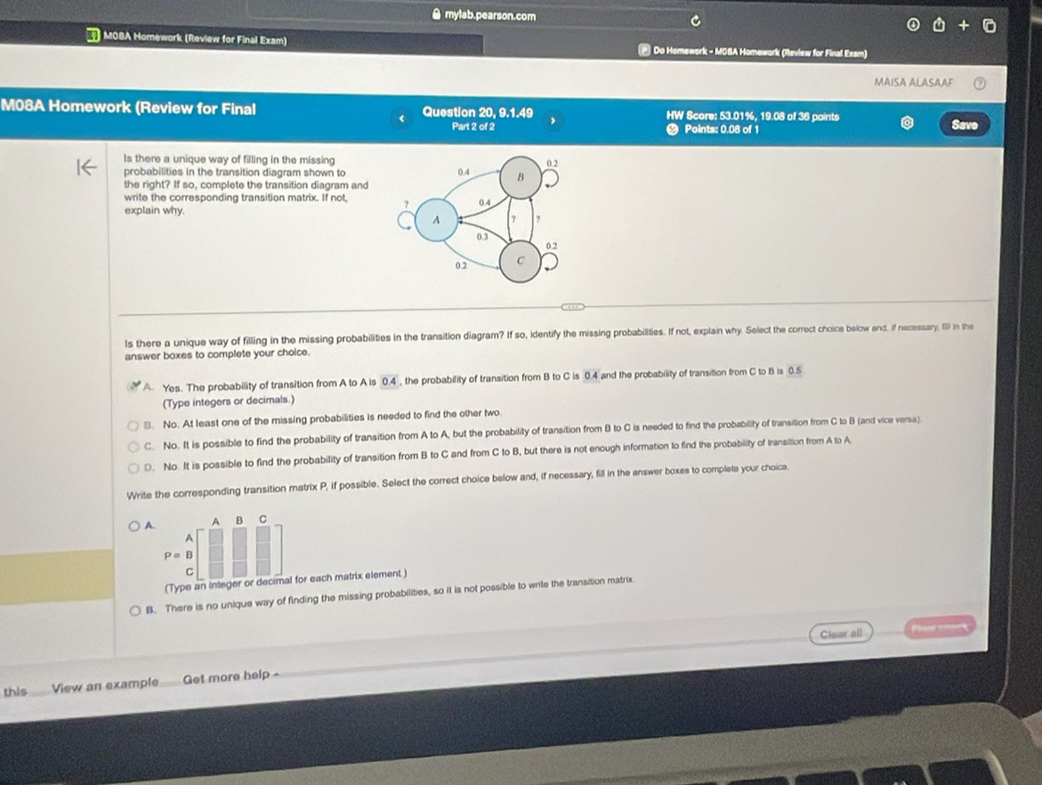 ≌ mylab.pearson.com
MOSA Homework (Review for Final Exam) * Do Homework - MO8A Homework (Review for Final Exam)
MAISA ALASAAF
M08A Homework (Review for Final Question 20, 9.1.49 HW Score: 53.01%, 19.08 of 36 paints Savo
Part 2 of 2 Points: 0.08 of 1
Is there a unique way of filling in the missing
probabilities in the transition diagram shown to
the right? If so, complete the transition diagram and
write the corresponding transition matrix. If not 
explain why.
Is there a unique way of filling in the missing probabilities in the transition diagram? If so, identify the missing probabilities. If not, explain why. Select the correct choice below end, if necessary, I) in the
answer boxes to complete your choice.
A Yes. The probability of transition from A to A is 0.4 , the probability of transition from B to C is 0.4 and the probability of transition from C to B is 0.5
(Type integers or decimals.)
]. No. At least one of the missing probabilities is needed to find the other two.
C. No. It is possible to find the probability of transition from A to A, but the probability of transition from B to C is needed to find the probability of transition from C to B (and vica versa)
D. No. It is possible to find the probability of transition from B to C and from C to B, but there is not enough information to find the probability of transition from A to A
Write the corresponding transition matrix P, if possible. Select the correct choice below and, if necessary, fill in the answer boxes to complets your choice.
A B C
B
(Type an integer or decimal for each matrix element )
B. There is no unique way of finding the missing probabilities, so it is not possible to write the transition matrix.
Clear all Pi cies
this View an example Get more help