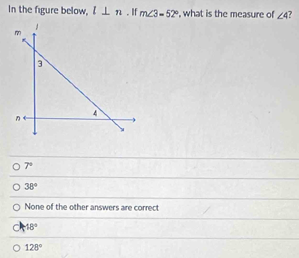 In the figure below, l⊥ n. If m∠ 3=52° , what is the measure of ∠ 4 ?
7°
38°
None of the other answers are correct
18°
128°