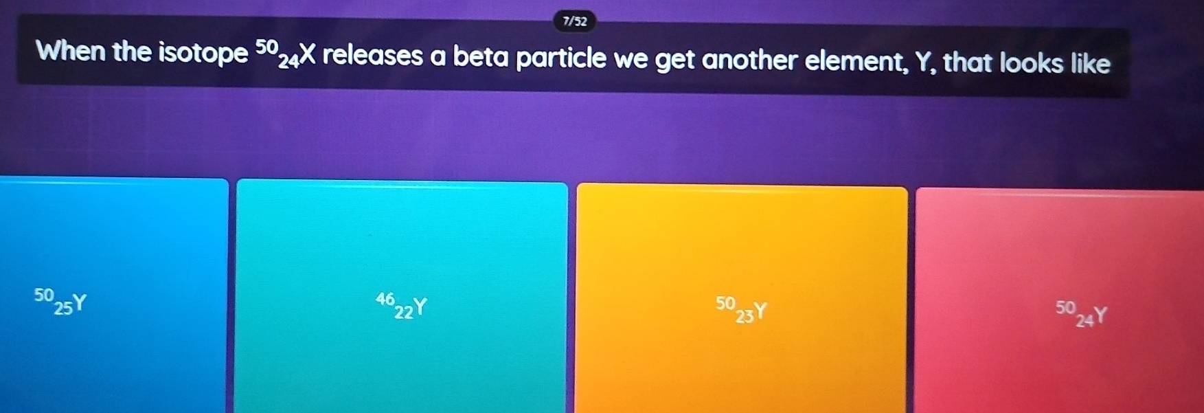 When the isotope 5₂X releases a beta particle we get another element, Y, that looks like
5025Y^(46)_22Y 50_(23)^(50)_24Y