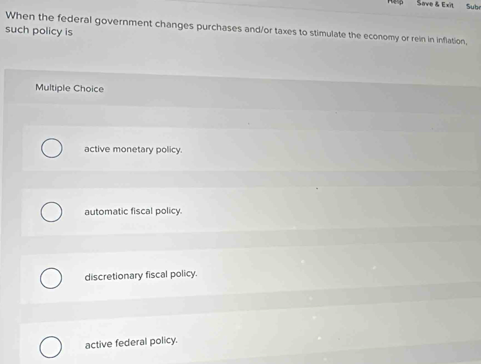 Help Save & Exit Sub
When the federal government changes purchases and/or taxes to stimulate the economy or rein in inflation,
such policy is
Multiple Choice
active monetary policy.
automatic fiscal policy.
discretionary fiscal policy.
active federal policy.