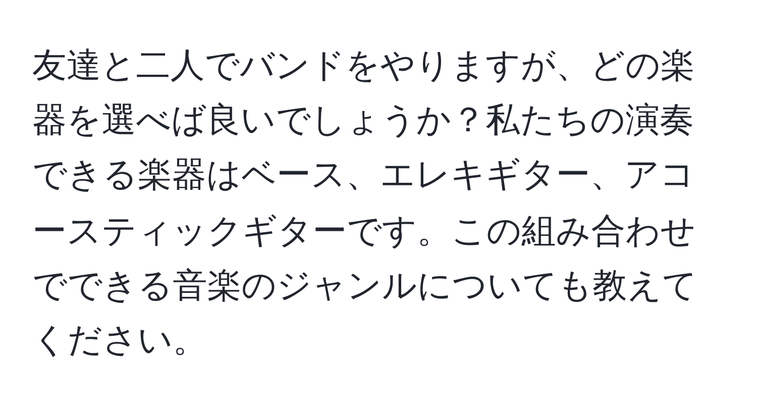 友達と二人でバンドをやりますが、どの楽器を選べば良いでしょうか？私たちの演奏できる楽器はベース、エレキギター、アコースティックギターです。この組み合わせでできる音楽のジャンルについても教えてください。