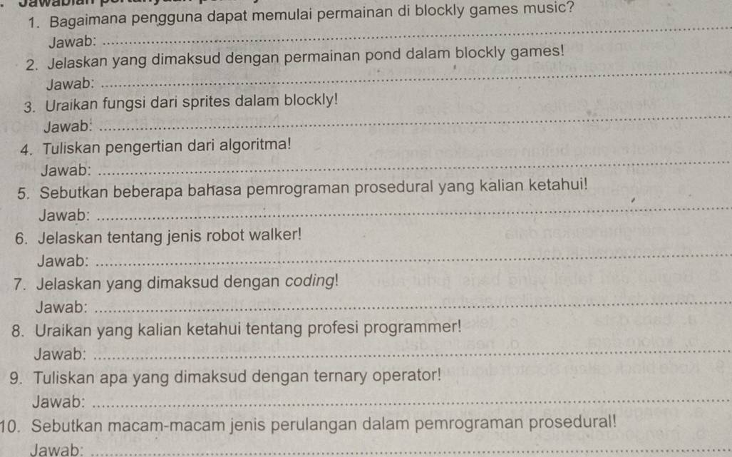 Bagaimana pengguna dapat memulai permainan di blockly games music? 
Jawab: 
_ 
2. Jelaskan yang dimaksud dengan permainan pond dalam blockly games! 
Jawab: 
_ 
3. Uraikan fungsi dari sprites dalam blockly! 
Jawab: 
_ 
_ 
4. Tuliskan pengertian dari algoritma! 
Jawab: 
_ 
5. Sebutkan beberapa bahasa pemrograman prosedural yang kalian ketahui! 
Jawab: 
6. Jelaskan tentang jenis robot walker! 
Jawab: 
_ 
7. Jelaskan yang dimaksud dengan coding! 
Jawab: 
_ 
8. Uraikan yang kalian ketahui tentang profesi programmer! 
Jawab: 
_ 
9. Tuliskan apa yang dimaksud dengan ternary operator! 
Jawab:_ 
10. Sebutkan macam-macam jenis perulangan dalam pemrograman prosedural! 
Jawab:_