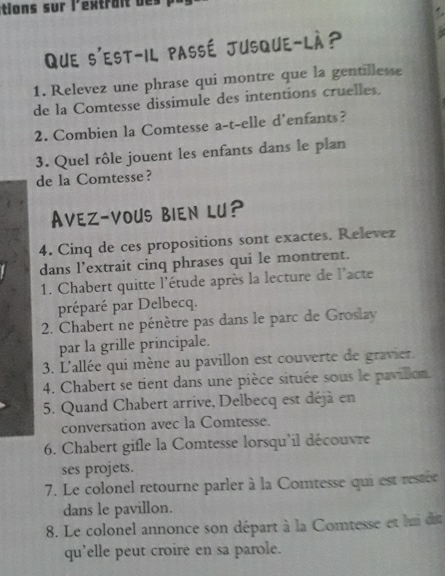 tions sur l'extrait 
Que s'est-il passé Jusque-là? 
1. Relevez une phrase qui montre que la gentillesse 
de la Comtesse dissimule des intentions cruelles. 
2. Combien la Comtesse a-t-elle d'enfants? 
3. Quel rôle jouent les enfants dans le plan 
de la Comtesse? 
Avez-vous BIen lu? 
4. Cinq de ces propositions sont exactes. Relevez 
dans l'extrait cinq phrases qui le montrent. 
1. Chabert quitte l'étude après la lecture de l'acte 
préparé par Delbecq. 
2. Chabert ne pénètre pas dans le parc de Groslay 
par la grille principale. 
3. L'allée qui mène au pavillon est couverte de gravier. 
4. Chabert se tient dans une pièce située sous le pavillon. 
5. Quand Chabert arrive, Delbecq est déjà en 
conversation avec la Comtesse. 
6. Chabert gifle la Comtesse lorsqu'il découvre 
ses projets. 
7. Le colonel retourne parler à la Comtesse qui est restée 
dans le pavillon. 
8. Le colonel annonce son départ à la Comtesse et lui di 
qu'elle peut croire en sa parole.