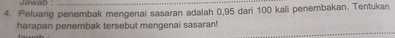 Jawab :_ 
4. Peluang penembak mengenai sasaran adalah 0,95 dari 100 kali penembakan. Tentukan 
harapan penembak tersebut mengenai sasaran!