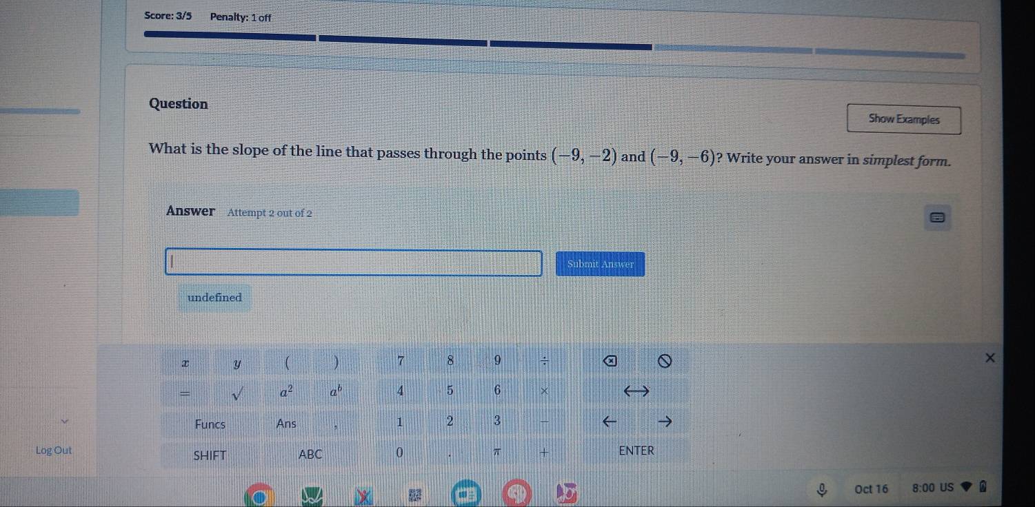 Score: 3/5 Penalty: 1 off
Question Show Examples
What is the slope of the line that passes through the points (-9,-2) and (-9,-6) ? Write your answer in simplest form.
Answer Attempt 2 out of 2
Submit Answer
undefined
Log OutENTER
Oct 16 8:00 US