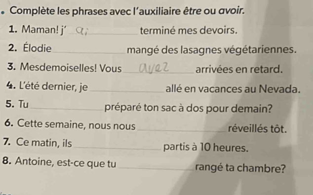 Complète les phrases avec l’auxiliaire être ou avoir. 
1. Maman! j’_ terminé mes devoirs. 
2. Élodie_ mangé des lasagnes végétariennes. 
3. Mesdemoiselles! Vous_ arrivées en retard. 
4. L'été dernier, je _allé en vacances au Nevada. 
5. Tu_ préparé ton sac à dos pour demain? 
6. Cette semaine, nous nous _réveillés tôt. 
7. Ce matin, ils _partis à 10 heures. 
8. Antoine, est-ce que tu _rangé ta chambre?