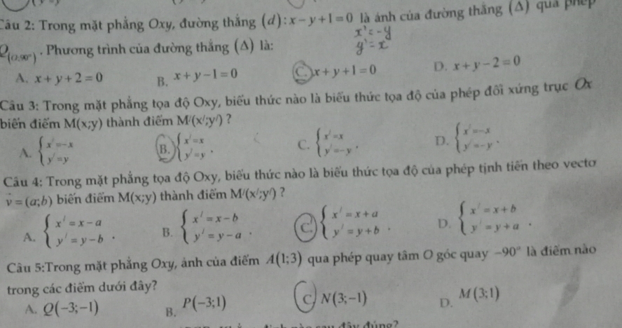 Trong mặt phẳng Oxy, đường thắng (d): x-y+1=0 là ánh của đường thăng (Δ) quả phép
Q_(0.90°). Phương trình của đường thắng (Δ) là:
A. x+y+2=0 B. x+y-1=0 C x+y+1=0 D. x+y-2=0
Câu 3: Trong mặt phẳng tọa độ Oxy, biểu thức nào là biểu thức tọa độ của phép đối xứng trục Ox
biến điểm M(x;y) thành điểm M'(x';y') ?
A. beginarrayl x=-x y=yendarray. beginarrayl x'=x y'=yendarray. . C. beginarrayl x^2=x y= D. beginarrayl x=-x y=-yendarray. .
B.
Câu 4: Trong mặt phẳng tọa độ Oxy, biểu thức nào là biểu thức tọa độ của phép tịnh tiến theo vecto
vector v=(a;b) biến điểm M(x;y) thành điểm M'(x';y') ?
A. beginarrayl x'=x-a y'=y-bendarray. . B. beginarrayl x'=x-b y'=y-aendarray. . C beginarrayl x'=x+a y'=y+bendarray. . D. beginarrayl x'=x+b y'=y+aendarray. .
Câu 5:Trong mặt phẳng Oxy, ảnh của điểm A(1;3) qua phép quay tâm O góc quay -90° là điểm nào
trong các điểm dưới đây?
A. Q(-3;-1) B. P(-3;1)
C N(3;-1) D. M(3;1)