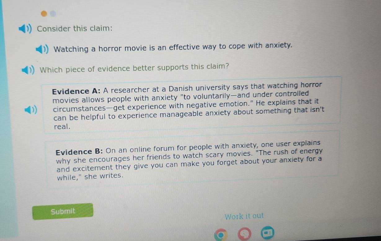 Consider this claim:
Watching a horror movie is an effective way to cope with anxiety.
Which piece of evidence better supports this claim?
Evidence A: A researcher at a Danish university says that watching horror
movies allows people with anxiety "to voluntarily—and under controlled
) circumstances—get experience with negative emotion." He explains that it
can be helpful to experience manageable anxiety about something that isn't
real.
Evidence B: On an online forum for people with anxiety, one user explains
why she encourages her friends to watch scary movies. "The rush of energy
and excitement they give you can make you forget about your anxiety for a
while," she writes.
Submit
Work it out