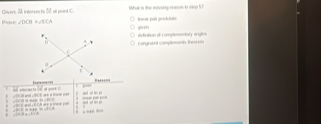 Given: intersects d at point C. What is the missing reason in step 5?
Prove: ∠ DCB D ∠ ECA linear pair postulate
given
definition of complementary angles
congruent complements theorem
Statements Reasons
A intersects DE at point C l given
∠ OCB and ∠ BCE are a linear pair 2 def of lin pr
3 tinear pair post
3 ∠ DCB is supp fa∠ BOE 4. def of lin pr
4 ∠ BCE and ∠ ECA are a linear pair 
n 7
n ∠ BCE 19 (4/(4) to ∠ EOA 0 a supp thm
∠ DCB ∠ ECA