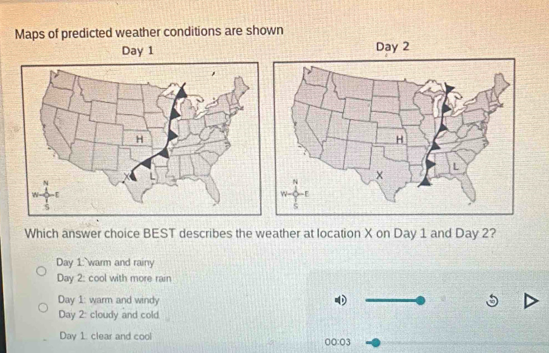 Maps of predicted weather conditions are shown
Day 1
Which answer choice BEST describes the weather at location X on Day 1 and Day 2?
Day 1: warm and rainy
Day 2: cool with more rain
Day 1: warm and windy
Day 2: cloudy and cold.
Day 1. clear and cool
00:03