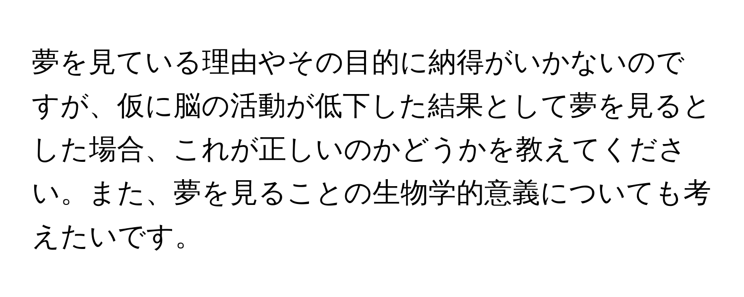 夢を見ている理由やその目的に納得がいかないのですが、仮に脳の活動が低下した結果として夢を見るとした場合、これが正しいのかどうかを教えてください。また、夢を見ることの生物学的意義についても考えたいです。