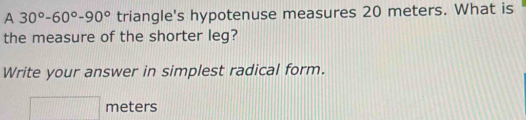 A 30°-60°-90° triangle's hypotenuse measures 20 meters. What is 
the measure of the shorter leg? 
Write your answer in simplest radical form.
meters