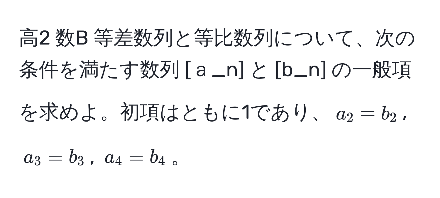 高2 数B 等差数列と等比数列について、次の条件を満たす数列 [ａ_n] と [b_n] の一般項を求めよ。初項はともに1であり、$a_2 = b_2$, $a_3 = b_3$, $a_4 = b_4$。