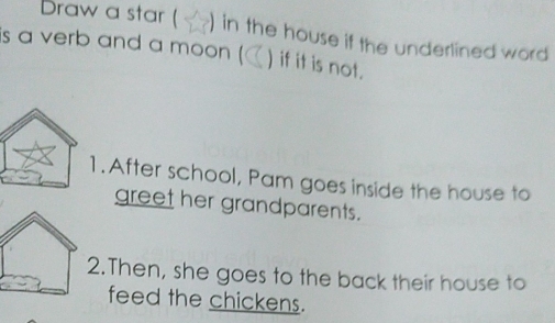 Draw a star ( ) in the house if the underlined word 
is a verb and a moon ( ) if it is not. 
1. After school, Pam goes inside the house to 
greet her grandparents. 
.Then, she goes to the back their house to 
feed the chickens.