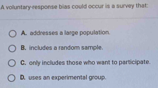 A voluntary-response bias could occur is a survey that:
A. addresses a large population.
B. includes a random sample.
C. only includes those who want to participate.
D. uses an experimental group.